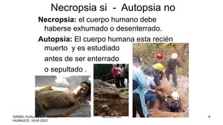 Necropsia: el cuerpo humano debe
haberse exhumado o desenterrado.
Autopsia: El cuerpo humana esta recién
muerto y es estudiado
antes de ser enterrado
o sepultado .
Necropsia si - Autopsia no
DANIEL HUALLULLO GAGO,
HUÁNUCO, 16-05 2023
NECROPSIA 8
 