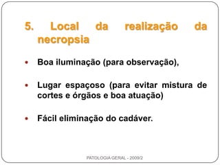 5. Local da realização da necropsiaBoa iluminação (para observação),Lugar espaçoso (para evitar mistura de cortes e órgãos e boa atuação) Fácil eliminação do cadáver.PATOLOGIA GERAL - 2009/2