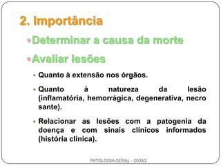 2. ImportânciaDeterminar a causa da morteAvaliar lesõesQuanto à extensão nos órgãos.Quanto à natureza da lesão (inflamatória, hemorrágica, degenerativa, necrosante).Relacionar as lesões com a patogenia da doença e com sinais clínicos informados (história clínica).PATOLOGIA GERAL - 2009/2