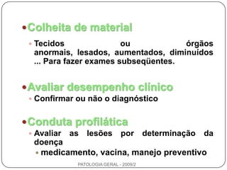 Colheita de materialTecidos ou órgãos anormais, lesados, aumentados, diminuídos ... Para fazer exames subseqüentes.Avaliar desempenho clínicoConfirmar ou não o diagnósticoConduta profiláticaAvaliar as lesões por determinação da doençamedicamento, vacina, manejo preventivoPATOLOGIA GERAL - 2009/2