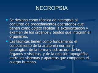Se designa como técnica de necropsia al conjunto de procedimientos operatorios que tienen como objeto facilitar la exteriorización y examen de los órganos y tejidos que integran el organismo. Las técnicas tienen como fundamento el conocimiento de la anatomía normal y patológica, de la forma y estructura de los órganos y vísceras, y de la relación topográfica entre los sistemas y aparatos que componen el cuerpo humano. NECROPSIA 