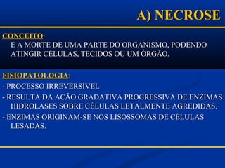 A) NECROSEA) NECROSE
CONCEITOCONCEITO::
É A MORTE DE UMA PARTE DO ORGANISMO, PODENDOÉ A MORTE DE UMA PARTE DO ORGANISMO, PODENDO
ATINGIR CÉLULAS, TECIDOS OU UM ÓRGÃO.ATINGIR CÉLULAS, TECIDOS OU UM ÓRGÃO.
FISIOPATOLOGIAFISIOPATOLOGIA::
- PROCESSO IRREVERSÍVEL- PROCESSO IRREVERSÍVEL
- RESULTA DA AÇÃO GRADATIVA PROGRESSIVA DE ENZIMAS- RESULTA DA AÇÃO GRADATIVA PROGRESSIVA DE ENZIMAS
HIDROLASES SOBRE CÉLULAS LETALMENTE AGREDIDAS.HIDROLASES SOBRE CÉLULAS LETALMENTE AGREDIDAS.
- ENZIMAS ORIGINAM-SE NOS LISOSSOMAS DE CÉLULAS- ENZIMAS ORIGINAM-SE NOS LISOSSOMAS DE CÉLULAS
LESADAS.LESADAS.
 