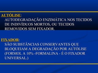 AUTÓLISEAUTÓLISE::
AUTODEGRADAÇÃO ENZIMÁTICA NOS TECIDOSAUTODEGRADAÇÃO ENZIMÁTICA NOS TECIDOS
DE INDIVÍDUOS MORTOS, OU TECIDOSDE INDIVÍDUOS MORTOS, OU TECIDOS
REMOVIDOS SEM FIXADOR.REMOVIDOS SEM FIXADOR.
FIXADORFIXADOR::
SÃO SUBSTÂNCIAS CONSERVANTES QUESÃO SUBSTÂNCIAS CONSERVANTES QUE
BLOQUEIAM A DEGRADAÇÃO POR AUTÓLISEBLOQUEIAM A DEGRADAÇÃO POR AUTÓLISE
(FORMOL A 10% -FORMALINA - É O FIXADOR(FORMOL A 10% -FORMALINA - É O FIXADOR
UNIVERSAL.)UNIVERSAL.)
 