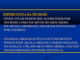 IMPORTÂNCIA DA NECROSEIMPORTÂNCIA DA NECROSE::
- SÍTIOS VITAIS PODEM SER ACOMETIDOS PORSÍTIOS VITAIS PODEM SER ACOMETIDOS POR
NECROSE COMO INFARTOS DO MIOCÁRDIO,NECROSE COMO INFARTOS DO MIOCÁRDIO,
INFARTOS CEREBRAIS E INFARTOS INTESTINAIS,INFARTOS CEREBRAIS E INFARTOS INTESTINAIS,
POR EXEMPLO.POR EXEMPLO.
- ENZIMAS LIBERADAS PELO FOCO NECRÓTICOENZIMAS LIBERADAS PELO FOCO NECRÓTICO
PODEM INDICAR SUA ORIGEM E SEREM DOSADASPODEM INDICAR SUA ORIGEM E SEREM DOSADAS
NO SANGUE: CPK (INFARTO MIOCÁRDIO), TGO/TGPNO SANGUE: CPK (INFARTO MIOCÁRDIO), TGO/TGP
TRANSAMINASES (NECROSE HEPÁTICA).TRANSAMINASES (NECROSE HEPÁTICA).
 