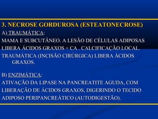 3. NECROSE GORDUROSA (ESTEATONECROSE)3. NECROSE GORDUROSA (ESTEATONECROSE)
A)A) TRAUMÁTICATRAUMÁTICA::
MAMA E SUBCUTÂNEO. A LESÃO DE CÉLULAS ADIPOSASMAMA E SUBCUTÂNEO. A LESÃO DE CÉLULAS ADIPOSAS
LIBERA ÁCIDOS GRAXOS + CA . CALCIFICAÇÃO LOCAL.LIBERA ÁCIDOS GRAXOS + CA . CALCIFICAÇÃO LOCAL.
TRAUMÁTICA (INCISÃO CIRÚRGICA) LIBERA ÁCIDOSTRAUMÁTICA (INCISÃO CIRÚRGICA) LIBERA ÁCIDOS
GRAXOS.GRAXOS.
B)B) ENZIMÁTICAENZIMÁTICA::
ATIVAÇÃO DA LIPASE NA PANCREATITE AGUDA, COMATIVAÇÃO DA LIPASE NA PANCREATITE AGUDA, COM
LIBERAÇÃO DE ÁCIDOS GRAXOS, DIGERINDO O TECIDOLIBERAÇÃO DE ÁCIDOS GRAXOS, DIGERINDO O TECIDO
ADIPOSO PERIPANCREÁTICO (AUTODIGESTÃO).ADIPOSO PERIPANCREÁTICO (AUTODIGESTÃO).
 