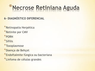 *
6- DIAGNÓSTICO DIFERENCIAL


* Retinopatia Herpética
* Retinite por CMV
* PORN
* Sífilis
* Toxoplasmose
* Doença de Behçet
* Endoftalmite fúngica ou bacteriana
* Linfoma de células grandes
 