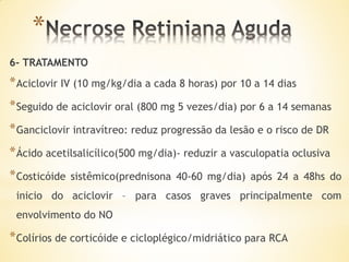 *
6- TRATAMENTO
* Aciclovir IV (10 mg/kg/dia a cada 8 horas) por 10 a 14 dias
* Seguido de aciclovir oral (800 mg 5 vezes/dia) por 6 a 14 semanas
* Ganciclovir intravítreo: reduz progressão da lesão e o risco de DR
* Ácido acetilsalicílico(500 mg/dia)- reduzir a vasculopatia oclusiva
* Costicóide   sistêmico(prednisona 40-60 mg/dia) após 24 a 48hs do
 inicio do aciclovir – para casos graves principalmente com
 envolvimento do NO

* Colírios de corticóide e cicloplégico/midriático para RCA
 