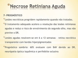 *
7- PROGNÓSTICO
* Lesões necróticas progridem rapidamente quando não tratadas.
* O tratamento adequado acelera a resolução das lesões retinianas
 agudas e reduz o risco de envolvimento do segundo olho, mas não
 previne o DR.

* Lesões agudas resolvem-se em 6 a   12 semanas – retina necrótica
 transparente com bordos hiperpigmentados

* Prognóstico   sombrio: 60% evoluem com BAV devido ao DR,
 neurópatia óptica isquêmica e perifeblite oclusiva
 