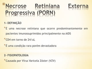 *

1- DEFINIÇÃO
*É    uma necrose retiniana que ocorre predominantemente em
    pacientes imunossuprimidos principalmente na AIDS

* CD4 em torno de 24/uL
* É uma condição rara porém devastadora

2- FISIOPATOLOGIA
* Causada por Vírus Varicela Zóster (VZV)
 