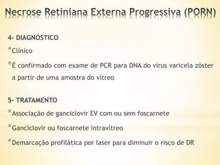 4- DIAGNÓSTICO
* Clínico
* É confirmado com exame de PCR para DNA do vírus varicela zóster
 a partir de uma amostra do vítreo


5- TRATAMENTO
* Associação de ganciclovir EV com ou sem foscarnete
* Ganciclovir ou foscarnete intravítreo
* Demarcação profilática por laser para diminuir o risco de DR
 