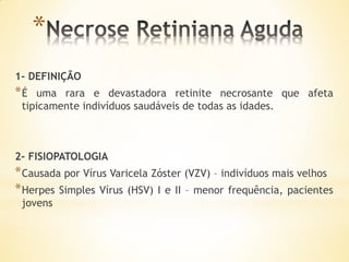 *
1- DEFINIÇÃO
*É  uma rara e devastadora retinite necrosante que afeta
 tipicamente indivíduos saudáveis de todas as idades.



2- FISIOPATOLOGIA
* Causada por Vírus Varicela Zóster (VZV) – indivíduos mais velhos
* Herpes Simples Vírus (HSV) I e II – menor frequência, pacientes
 jovens
 