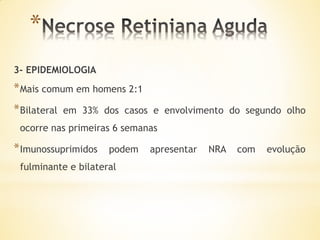 *
3- EPIDEMIOLOGIA
* Mais comum em homens 2:1
* Bilateral   em 33% dos casos e envolvimento do segundo olho
 ocorre nas primeiras 6 semanas

* Imunossuprimidos    podem   apresentar   NRA   com   evolução
 fulminante e bilateral
 