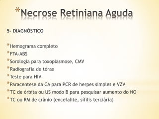 *
5- DIAGNÓSTICO


* Hemograma completo
* FTA-ABS
* Sorologia para toxoplasmose, CMV
* Radiografia de tórax
* Teste para HIV
* Paracentese da CA para PCR de herpes simples e VZV
* TC de órbita ou US modo B para pesquisar aumento do NO
* TC ou RM de crânio (encefalite, sífilis terciária)
 