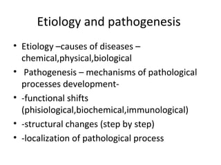Etiology and pathogenesis 
• Etiology –causes of diseases – 
chemical,physical,biological 
• Pathogenesis – mechanisms of pathological 
processes development- 
• -functional shifts 
(phisiological,biochemical,immunological) 
• -structural changes (step by step) 
• -localization of pathological process 
 
