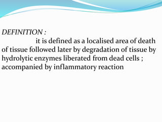 DEFINITION :
it is defined as a localised area of death
of tissue followed later by degradation of tissue by
hydrolytic enzymes liberated from dead cells ;
accompanied by inflammatory reaction
 