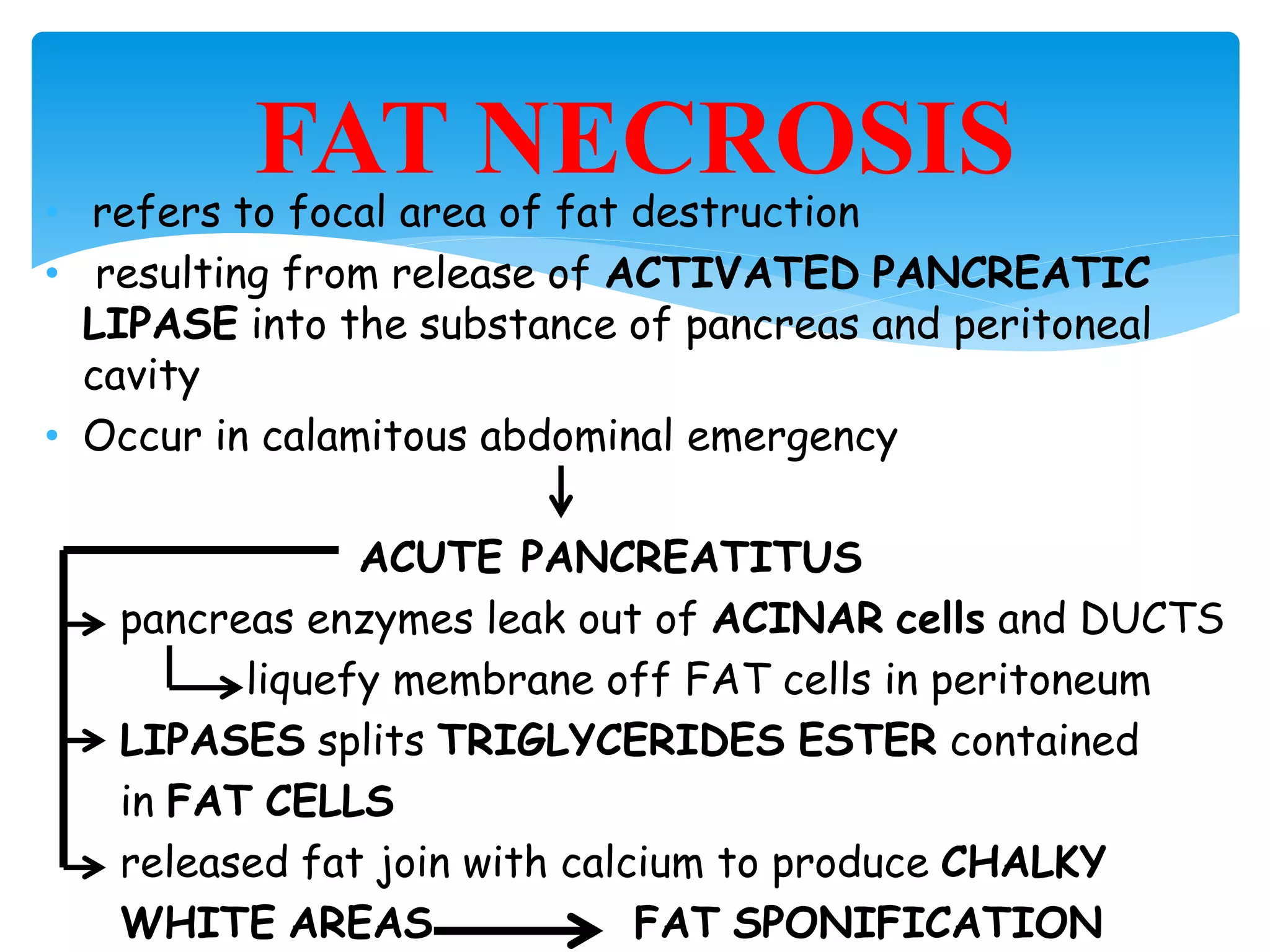 • refers to focal area of fat destruction
• resulting from release of ACTIVATED PANCREATIC
LIPASE into the substance of pancreas and peritoneal
cavity
• Occur in calamitous abdominal emergency
ACUTE PANCREATITUS
pancreas enzymes leak out of ACINAR cells and DUCTS
liquefy membrane off FAT cells in peritoneum
LIPASES splits TRIGLYCERIDES ESTER contained
in FAT CELLS
released fat join with calcium to produce CHALKY
WHITE AREAS FAT SPONIFICATION
FAT NECROSIS
 