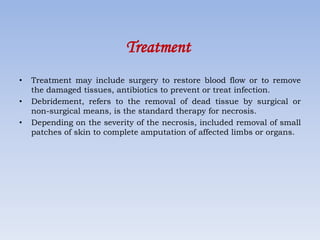 Treatment
• Treatment may include surgery to restore blood flow or to remove
the damaged tissues, antibiotics to prevent or treat infection.
• Debridement, refers to the removal of dead tissue by surgical or
non-surgical means, is the standard therapy for necrosis.
• Depending on the severity of the necrosis, included removal of small
patches of skin to complete amputation of affected limbs or organs.
 