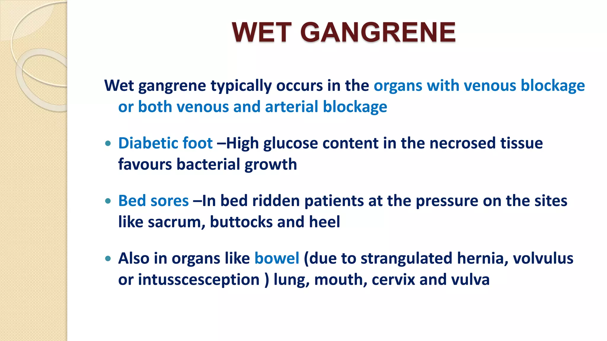 WET GANGRENE
Wet gangrene typically occurs in the organs with venous blockage
or both venous and arterial blockage
 Diabetic foot –High glucose content in the necrosed tissue
favours bacterial growth
 Bed sores –In bed ridden patients at the pressure on the sites
like sacrum, buttocks and heel
 Also in organs like bowel (due to strangulated hernia, volvulus
or intusscesception ) lung, mouth, cervix and vulva
 
