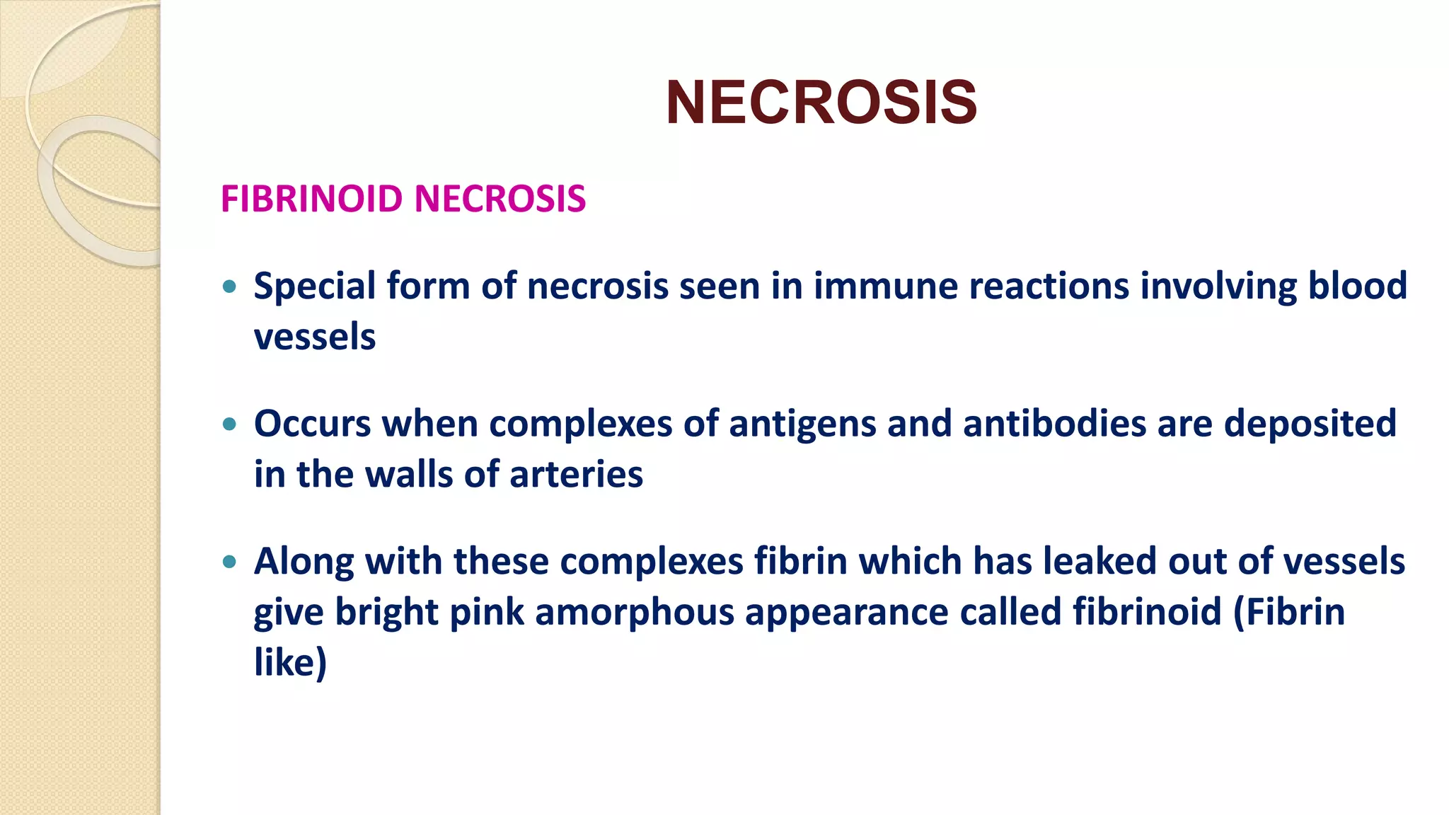 NECROSIS
FIBRINOID NECROSIS
 Special form of necrosis seen in immune reactions involving blood
vessels
 Occurs when complexes of antigens and antibodies are deposited
in the walls of arteries
 Along with these complexes fibrin which has leaked out of vessels
give bright pink amorphous appearance called fibrinoid (Fibrin
like)
 