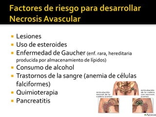    Lesiones
   Uso de esteroides
   Enfermedad de Gaucher (enf. rara, hereditaria
    producida por almacenamiento de lípidos)
   Consumo de alcohol
   Trastornos de la sangre (anemia de células
    falciformes)
   Quimioterapia
   Pancreatitis
 