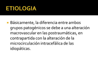    Básicamente, la diferencia entre ambos
    grupos patogénicos se debe a una alteración
    macrovascular en las postraumáticas, en
    contrapartida con la alteración de la
    microcirculación intracefálica de las
    idiopáticas.
 