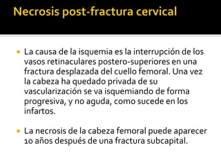    La causa de la isquemia es la interrupción de los
    vasos retinaculares postero-superiores en una
    fractura desplazada del cuello femoral. Una vez
    la cabeza ha quedado privada de su
    vascularización se va isquemiando de forma
    progresiva, y no aguda, como sucede en los
    infartos.

   La necrosis de la cabeza femoral puede aparecer
    10 años después de una fractura subcapital.
 