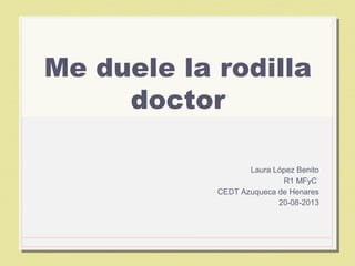 1
Me duele la rodilla
doctor
Laura López Benito
R1 MFyC
CEDT Azuqueca de Henares
20-08-2013
 