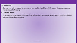 5. Frostbite:
• Exposure to extreme cold temperatures can lead to frostbite, which causes tissue damage and
necrosis due to freezing.
6. Severe burns:
• Extensive burns can cause necrosis of the affected skin and underlying tissues, requiring medical
intervention and skin grafting.
Necrosis and Apoptosis: Dr Umar Hamid 9
 
