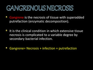 Gangrene is the necrosis of tissue with superadded
putrefaction (enzymatic decomposition).
It is the clinical condition in which extensive tissue
necrosis is complicated to a variable degree by
secondary bacterial infection.
Gangrene= Necrosis + infection + putrefaction
 