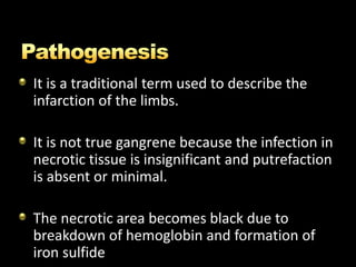 It is a traditional term used to describe the
infarction of the limbs.
It is not true gangrene because the infection in
necrotic tissue is insignificant and putrefaction
is absent or minimal.
The necrotic area becomes black due to
breakdown of hemoglobin and formation of
iron sulfide
 
