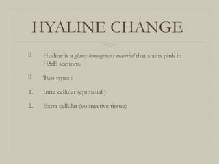 HYALINE CHANGE
 Hyaline is a glassy homogenous material that stains pink in
H&E sections.
 Two types :
1. Intra cellular (epithelial )
2. Extra cellular (connective tissue)
 