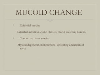 MUCOID CHANGE
 Epithelial mucin:
Catarrhal infection, cystic fibrosis, mucin secreting tumors.
 Connective tissue mucin:
Myxiod degeneration in tumors , dissecting aneurysm of
aorta
 