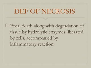 DEF OF NECROSIS
 Focal death along with degradation of
tissue by hydrolytic enzymes liberated
by cells. accompanied by
inflammatory reaction.
 