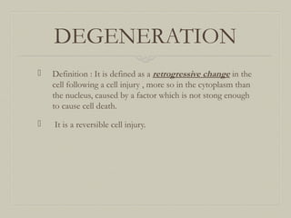 DEGENERATION
 Definition : It is defined as a retrogressive change in the
cell following a cell injury , more so in the cytoplasm than
the nucleus, caused by a factor which is not stong enough
to cause cell death.
 It is a reversible cell injury.
 
