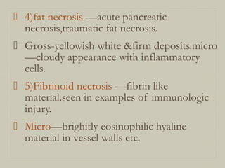  4)fat necrosis —acute pancreatic
necrosis,traumatic fat necrosis.
 Gross-yellowish white &firm deposits.micro
—cloudy appearance with inflammatory
cells.
 5)Fibrinoid necrosis —fibrin like
material.seen in examples of immunologic
injury.
 Micro—brighitly eosinophilic hyaline
material in vessel walls etc.
 