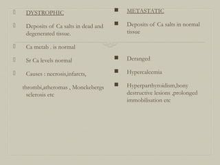  DYSTROPHIC
 Deposits of Ca salts in dead and
degenerated tissue.
 Ca metab . is normal
 Sr Ca levels normal
 Causes : necrosis,infarcts,
thrombi,atheromas , Monckebergs
sclerosis etc
 METASTATIC
 Deposits of Ca salts in normal
tissue
 Deranged
 Hypercalcemia
 Hyperparthyroidism,bony
destructive lesions ,prolonged
immobilisation etc
 