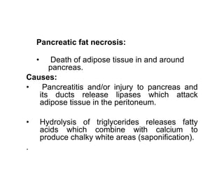 Pancreatic fat necrosis:
• Death of adipose tissue in and around
pancreas.
Causes:
• Pancreatitis and/or injury to pancreas and
• Pancreatitis and/or injury to pancreas and
its ducts release lipases which attack
adipose tissue in the peritoneum.
• Hydrolysis of triglycerides releases fatty
acids which combine with calcium to
produce chalky white areas (saponification).
.
 