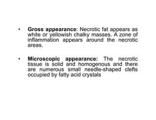 • Gross appearance: Necrotic fat appears as
white or yellowish chalky masses. A zone of
inflammation appears around the necrotic
areas.
• Microscopic appearance: The necrotic
• Microscopic appearance: The necrotic
tissue is solid and homogenous and there
are numerous small needle-shaped clefts
occupied by fatty acid crystals
 