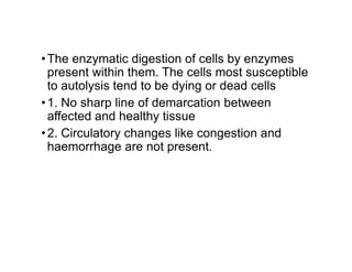 •The enzymatic digestion of cells by enzymes
present within them. The cells most susceptible
to autolysis tend to be dying or dead cells
•1. No sharp line of demarcation between
affected and healthy tissue
•2. Circulatory changes like congestion and
•2. Circulatory changes like congestion and
haemorrhage are not present.
 