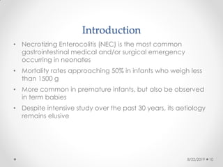 Introduction
• Necrotizing Enterocolitis (NEC) is the most common
gastrointestinal medical and/or surgical emergency
occurring in neonates
• Mortality rates approaching 50% in infants who weigh less
than 1500 g
• More common in premature infants, but also be observed
in term babies
• Despite intensive study over the past 30 years, its aetiology
remains elusive
8/22/2019 10
 