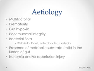 Aetiology
• Multifactorial
• Prematurity
• Gut hypoxia
• Poor mucosal integrity
• Bacterial flora
• Klebsiella, E coli, enterobacter, clostridia
• Presence of metabolic substrate (milk) in the
lumen of gut
• Ischemia and/or reperfusion injury
8/22/2019 13
 