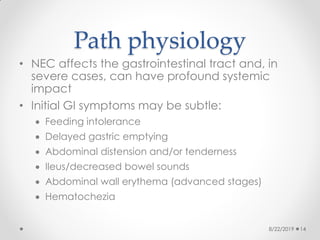 Path physiology
• NEC affects the gastrointestinal tract and, in
severe cases, can have profound systemic
impact
• Initial GI symptoms may be subtle:
 Feeding intolerance
 Delayed gastric emptying
 Abdominal distension and/or tenderness
 Ileus/decreased bowel sounds
 Abdominal wall erythema (advanced stages)
 Hematochezia
8/22/2019 14
 
