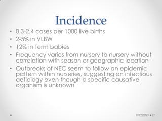 Incidence
• 0.3-2.4 cases per 1000 live births
• 2-5% in VLBW
• 12% in Term babies
• Frequency varies from nursery to nursery without
correlation with season or geographic location
• Outbreaks of NEC seem to follow an epidemic
pattern within nurseries, suggesting an infectious
aetiology even though a specific causative
organism is unknown
8/22/2019 17
 