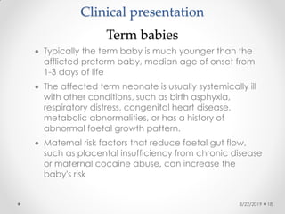 Clinical presentation
Term babies
 Typically the term baby is much younger than the
afflicted preterm baby, median age of onset from
1-3 days of life
 The affected term neonate is usually systemically ill
with other conditions, such as birth asphyxia,
respiratory distress, congenital heart disease,
metabolic abnormalities, or has a history of
abnormal foetal growth pattern.
 Maternal risk factors that reduce foetal gut flow,
such as placental insufficiency from chronic disease
or maternal cocaine abuse, can increase the
baby's risk
8/22/2019 18
 
