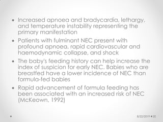  Increased apnoea and bradycardia, lethargy,
and temperature instability representing the
primary manifestation
 Patients with fulminant NEC present with
profound apnoea, rapid cardiovascular and
haemodynamic collapse, and shock
 The baby's feeding history can help increase the
index of suspicion for early NEC. Babies who are
breastfed have a lower incidence of NEC than
formula-fed babies
 Rapid advancement of formula feeding has
been associated with an increased risk of NEC
(McKeown, 1992)
8/22/2019 20
 