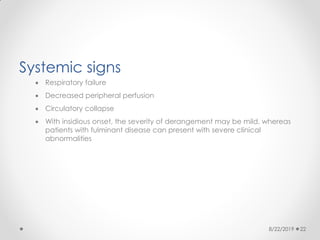 Systemic signs
 Respiratory failure
 Decreased peripheral perfusion
 Circulatory collapse
 With insidious onset, the severity of derangement may be mild, whereas
patients with fulminant disease can present with severe clinical
abnormalities
8/22/2019 22
 