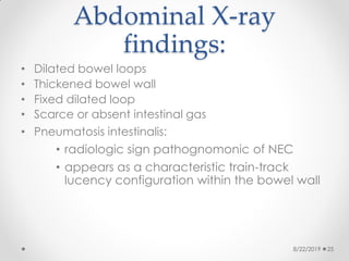 Abdominal X-ray
findings:
• Dilated bowel loops
• Thickened bowel wall
• Fixed dilated loop
• Scarce or absent intestinal gas
• Pneumatosis intestinalis:
• radiologic sign pathognomonic of NEC
• appears as a characteristic train-track
lucency configuration within the bowel wall
8/22/2019 25
 