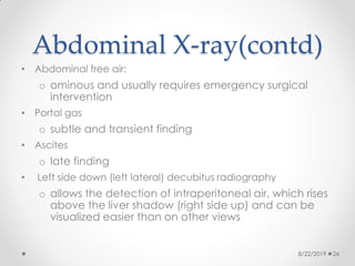 Abdominal X-ray(contd)
• Abdominal free air:
o ominous and usually requires emergency surgical
intervention
• Portal gas
o subtle and transient finding
• Ascites
o late finding
• Left side down (left lateral) decubitus radiography
o allows the detection of intraperitoneal air, which rises
above the liver shadow (right side up) and can be
visualized easier than on other views
8/22/2019 26
 
