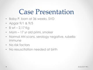 Case Presentation
• Baby P, born at 36 weeks, SVD
• Apgar 9/1 & 9/5
• B wt – 2.17 Kg
• Mom – 17 yr old primi, smoker
• Normal AN scans, serology negative, rubella
immune
• No risk factors
• No resuscitation needed at birth
8/22/2019 3
 