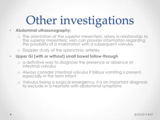 Other investigations
• Abdominal ultrasonography:
o The orientation of the superior mesenteric artery in relationship to
the superior mesenteric vein can provide information regarding
the possibility of a malrotation with a subsequent volvulus
o Doppler study of the splanchnic arteries
• Upper GI (with or without) small bowel follow-through
o a definitive way to diagnose the presence or absence of
intestinal volvulus
o Always consider intestinal volvulus if bilious vomiting is present,
especially in the term infant
o Volvulus being a surgical emergency, it is an important diagnosis
to exclude in a neonate with abdominal symptoms
8/22/2019 37
 